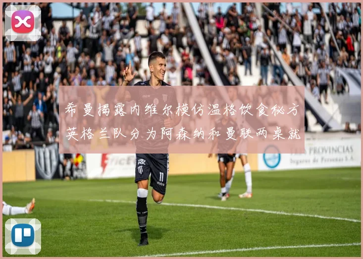 希曼揭露内维尔模仿温格饮食秘方英格兰队分为阿森纳和曼联两桌就餐