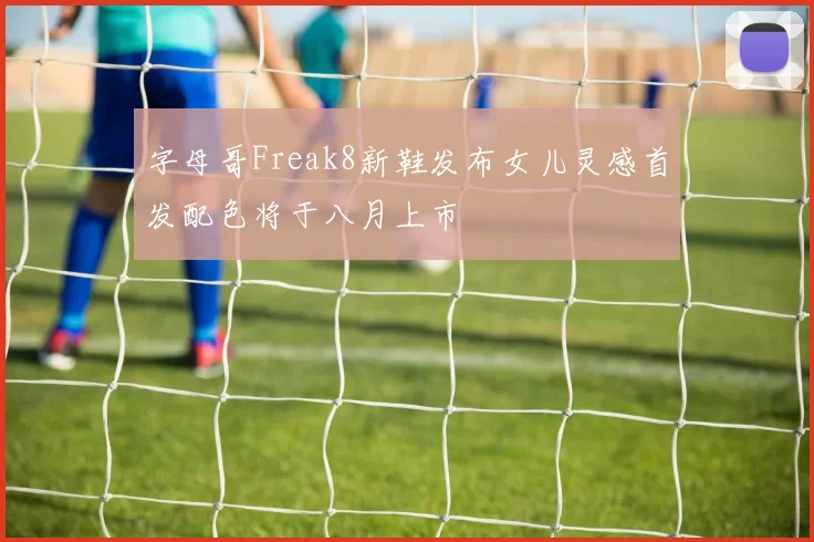 字母哥Freak8新鞋发布女儿灵感首发配色将于八月上市