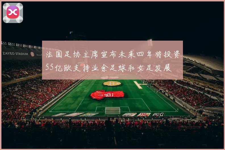 法国足协主席宣布未来四年将投资55亿欧支持业余足球和女足发展