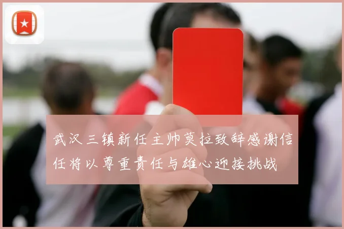 武汉三镇新任主帅莫拉致辞感谢信任将以尊重责任与雄心迎接挑战