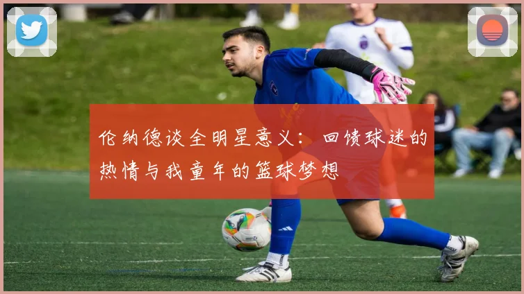 伦纳德谈全明星意义：回馈球迷的热情与我童年的篮球梦想