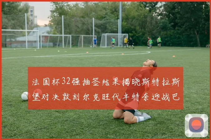 法国杯32强抽签结果揭晓斯特拉斯堡对决敦刻尔克旺代丰特奈迎战巴黎圣日耳曼