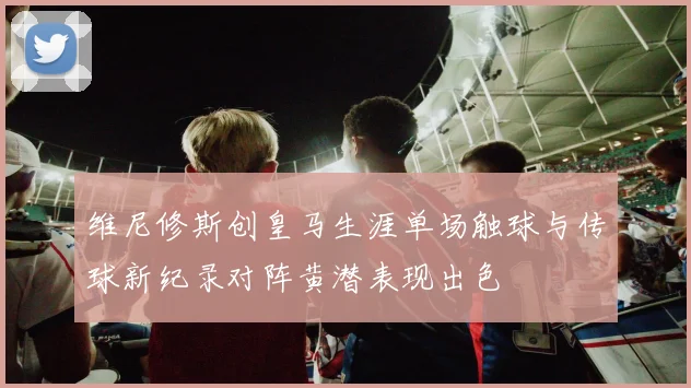 维尼修斯创皇马生涯单场触球与传球新纪录对阵黄潜表现出色