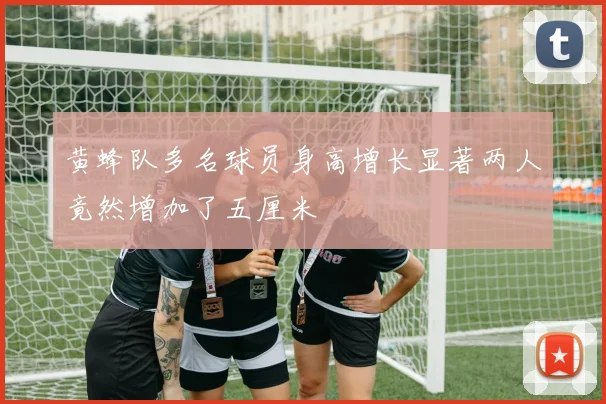 黄蜂队多名球员身高增长显著两人竟然增加了五厘米
