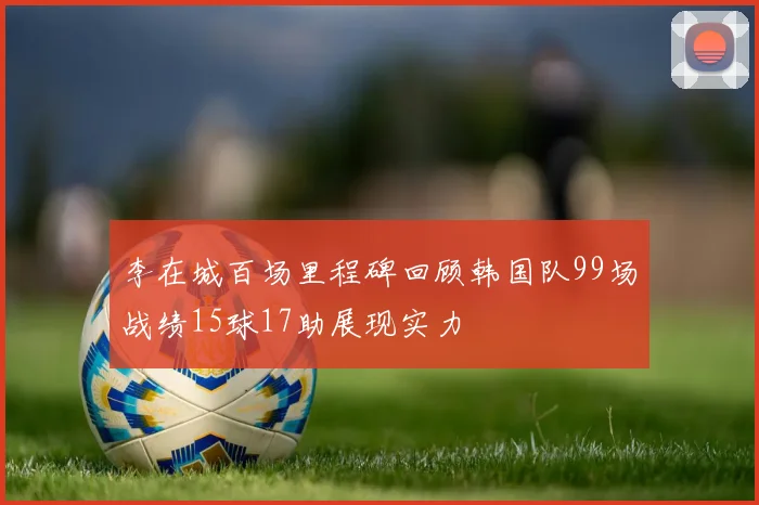 李在城百场里程碑回顾韩国队99场战绩15球17助展现实力