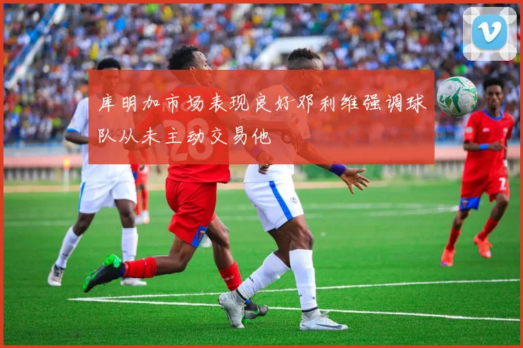 库明加市场表现良好邓利维强调球队从未主动交易他