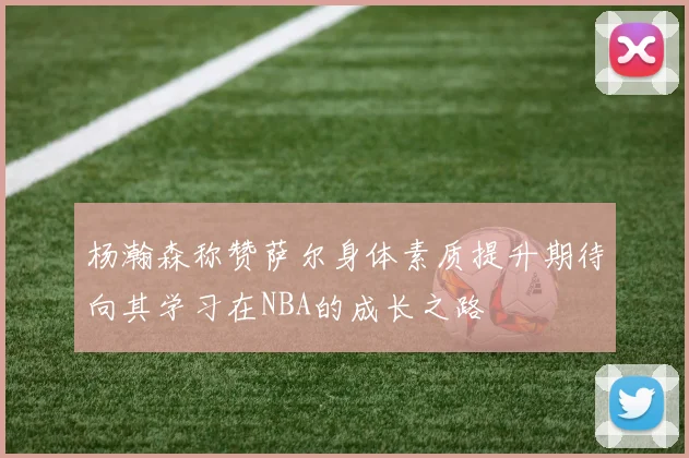 杨瀚森称赞萨尔身体素质提升期待向其学习在NBA的成长之路