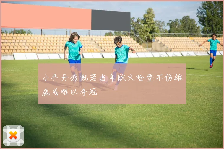小乔丹感慨若当年欧文哈登不伤雄鹿或难以夺冠