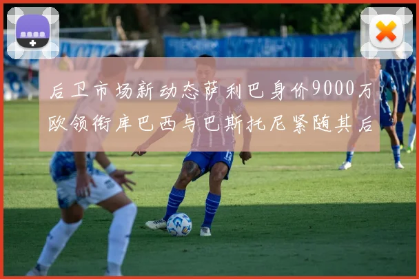 后卫市场新动态萨利巴身价9000万欧领衔库巴西与巴斯托尼紧随其后