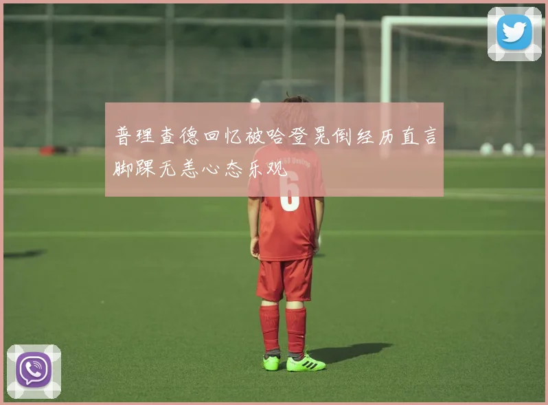 普理查德回忆被哈登晃倒经历直言脚踝无恙心态乐观