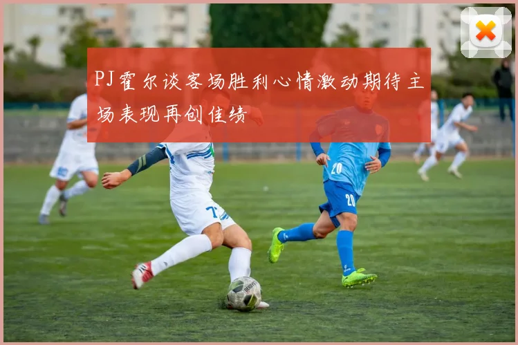 PJ霍尔谈客场胜利心情激动期待主场表现再创佳绩