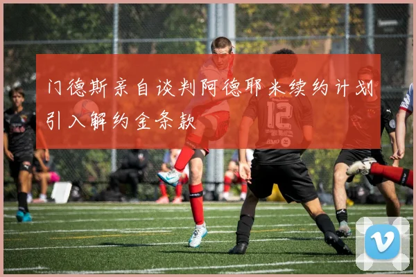 门德斯亲自谈判阿德耶米续约计划引入解约金条款
