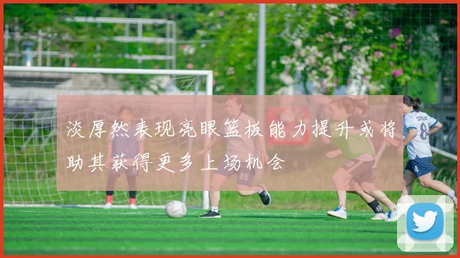 淡厚然表现亮眼篮板能力提升或将助其获得更多上场机会