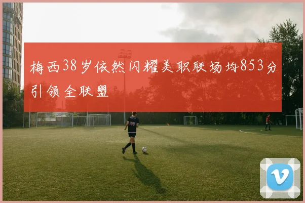 梅西38岁依然闪耀美职联场均853分引领全联盟