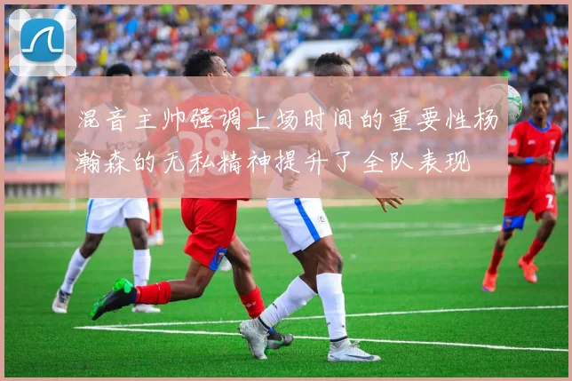 混音主帅强调上场时间的重要性杨瀚森的无私精神提升了全队表现
