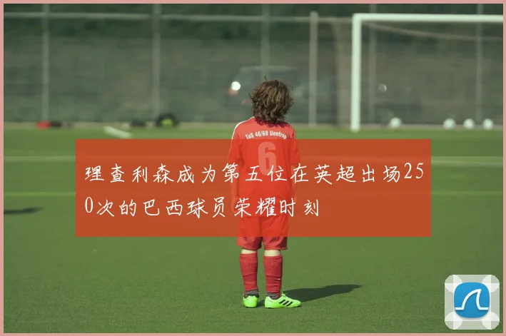 理查利森成为第五位在英超出场250次的巴西球员荣耀时刻