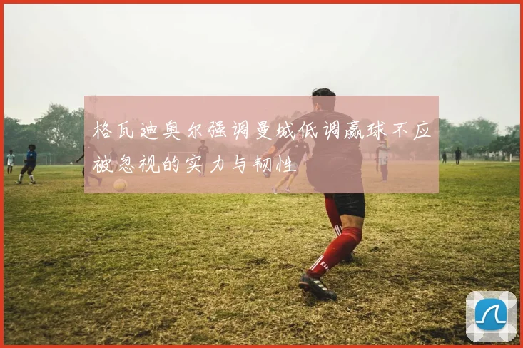 格瓦迪奥尔强调曼城低调赢球不应被忽视的实力与韧性