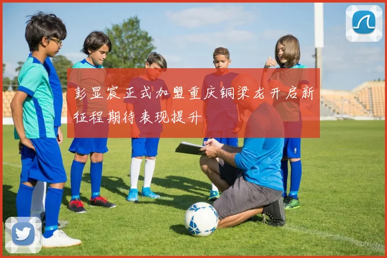 彭显宸正式加盟重庆铜梁龙开启新征程期待表现提升