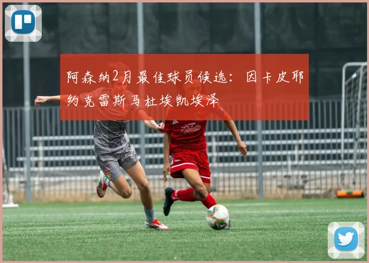 阿森纳2月最佳球员候选：因卡皮耶约克雷斯马杜埃凯埃泽