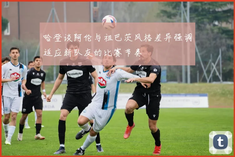 哈登谈阿伦与祖巴茨风格差异强调适应新队友的比赛节奏