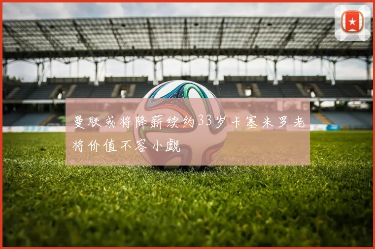 曼联或将降薪续约33岁卡塞米罗老将价值不容小觑