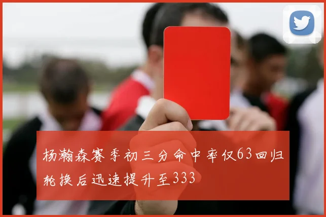 杨瀚森赛季初三分命中率仅63回归轮换后迅速提升至333