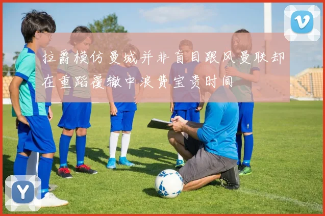 拉爵模仿曼城并非盲目跟风曼联却在重蹈覆辙中浪费宝贵时间