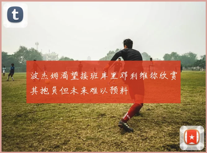 波杰姆渴望接班库里邓利维称欣赏其抱负但未来难以预料