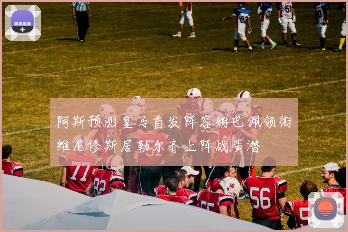 阿斯预测皇马首发阵容姆巴佩领衔维尼修斯居勒尔齐上阵战黄潜