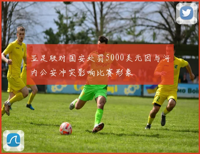 亚足联对国安处罚5000美元因与河内公安冲突影响比赛形象