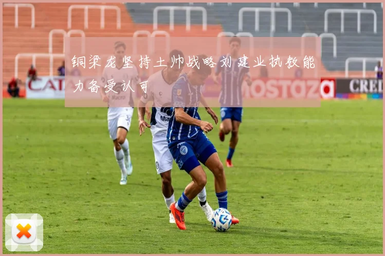 铜梁龙坚持土帅战略刘建业执教能力备受认可