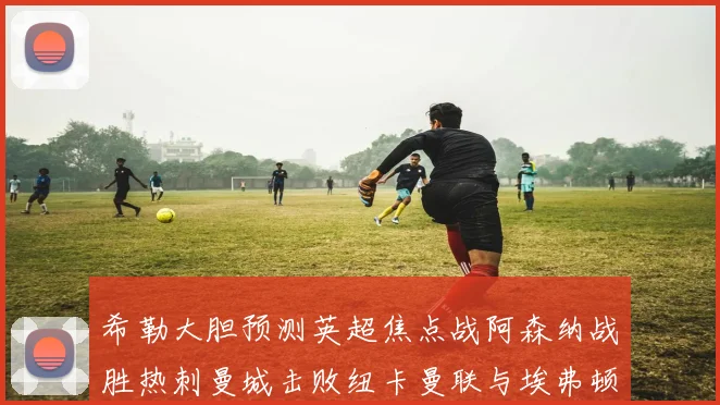 希勒大胆预测英超焦点战阿森纳战胜热刺曼城击败纽卡曼联与埃弗顿握手言和