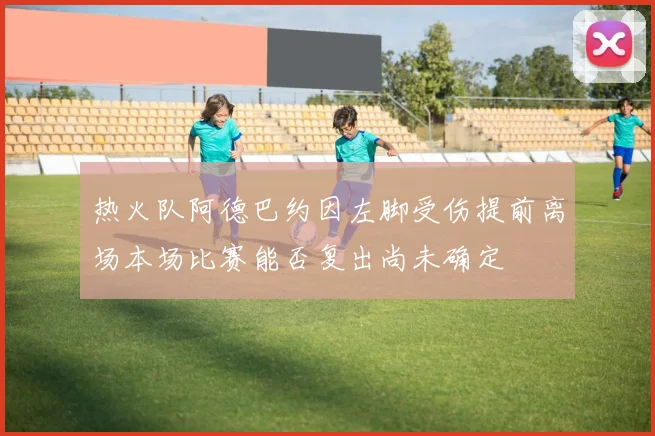 热火队阿德巴约因左脚受伤提前离场本场比赛能否复出尚未确定