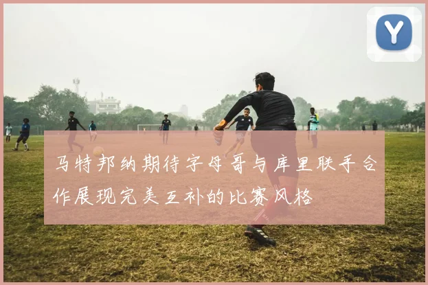 马特邦纳期待字母哥与库里联手合作展现完美互补的比赛风格