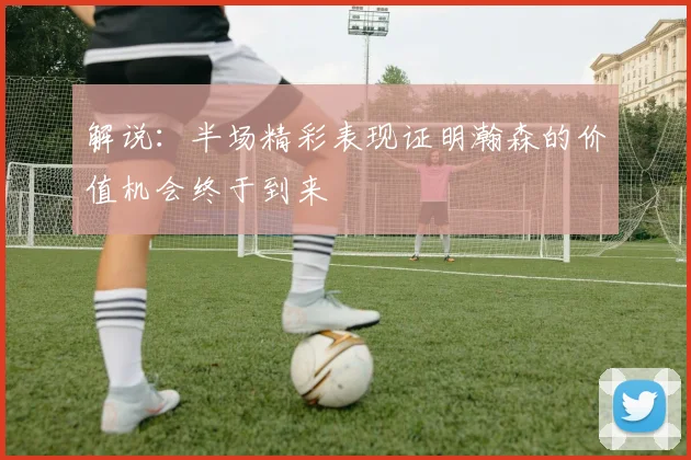 解说：半场精彩表现证明瀚森的价值机会终于到来