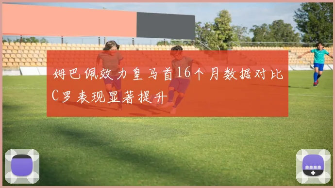 姆巴佩效力皇马首16个月数据对比C罗表现显著提升