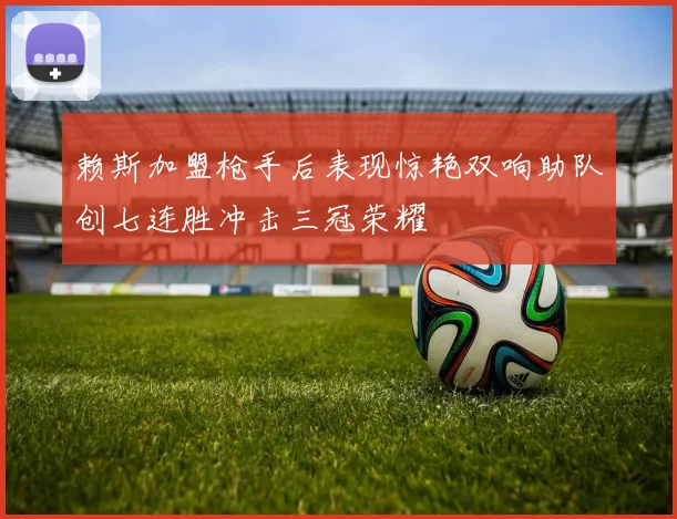赖斯加盟枪手后表现惊艳双响助队创七连胜冲击三冠荣耀