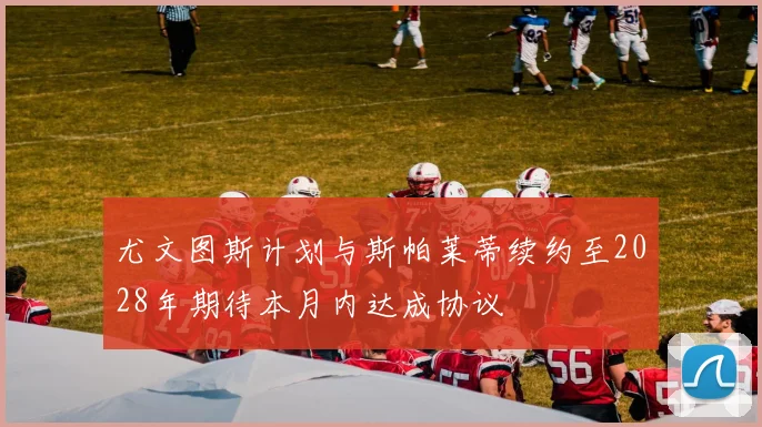 尤文图斯计划与斯帕莱蒂续约至2028年期待本月内达成协议