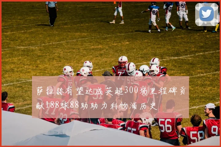 萨拉赫有望达成英超300场里程碑贡献188球88助助力利物浦历史