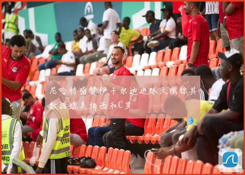 尼哈特盛赞伊卡尔迪进球天赋称其数据媲美梅西和C罗