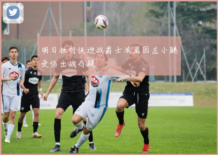 明日独行侠迎战爵士浓眉因左小腿受伤出战存疑