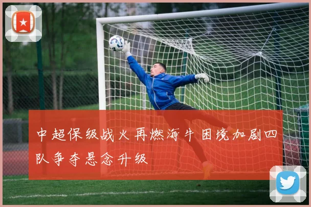 中超保级战火再燃海牛困境加剧四队争夺悬念升级