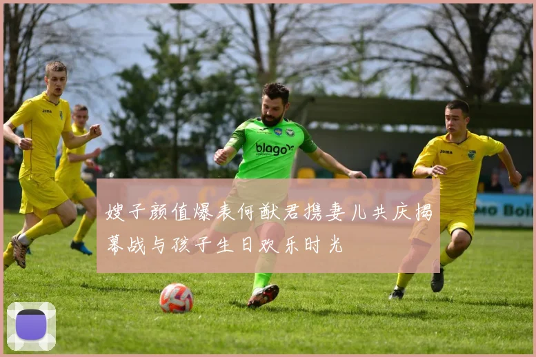 嫂子颜值爆表何猷君携妻儿共庆揭幕战与孩子生日欢乐时光